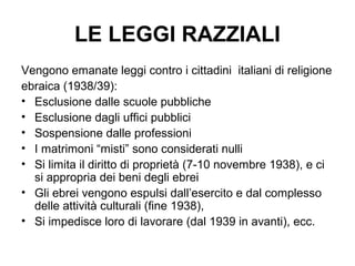 LE LEGGI RAZZIALI
Vengono emanate leggi contro i cittadini italiani di religione
ebraica (1938/39):
• Esclusione dalle scuole pubbliche
• Esclusione dagli uffici pubblici
• Sospensione dalle professioni
• I matrimoni “misti” sono considerati nulli
• Si limita il diritto di proprietà (7-10 novembre 1938), e ci
si appropria dei beni degli ebrei
• Gli ebrei vengono espulsi dall’esercito e dal complesso
delle attività culturali (fine 1938),
• Si impedisce loro di lavorare (dal 1939 in avanti), ecc.
 