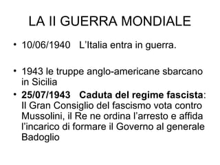 LA II GUERRA MONDIALE
• 10/06/1940 L’Italia entra in guerra.
• 1943 le truppe anglo-americane sbarcano
in Sicilia
• 25/07/1943 Caduta del regime fascista:
Il Gran Consiglio del fascismo vota contro
Mussolini, il Re ne ordina l’arresto e affida
l’incarico di formare il Governo al generale
Badoglio
 