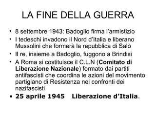 LA FINE DELLA GUERRA
• 8 settembre 1943: Badoglio firma l’armistizio
• I tedeschi invadono il Nord d’Italia e liberano
Mussolini che formerà la repubblica di Salò
• Il re, insieme a Badoglio, fuggono a Brindisi
• A Roma si costituisce il C.L.N (Comitato di
Liberazione Nazionale) formato dai partiti
antifascisti che coordina le azioni del movimento
partigiano di Resistenza nei confronti dei
nazifascisti
• 25 aprile 1945 Liberazione d’Italia.
 