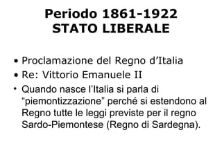 Periodo 1861-1922
STATO LIBERALE
• Proclamazione del Regno d’Italia
• Re: Vittorio Emanuele II
• Quando nasce l’Italia si parla di
“piemontizzazione” perché si estendono al
Regno tutte le leggi previste per il regno
Sardo-Piemontese (Regno di Sardegna).
 
