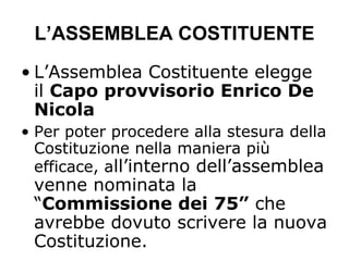 L’ASSEMBLEA COSTITUENTE
• L’Assemblea Costituente elegge
il Capo provvisorio Enrico De
Nicola
• Per poter procedere alla stesura della
Costituzione nella maniera più
efficace, all’interno dell’assemblea
venne nominata la
“Commissione dei 75” che
avrebbe dovuto scrivere la nuova
Costituzione.
 
