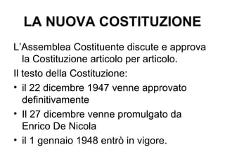 LA NUOVA COSTITUZIONE
L’Assemblea Costituente discute e approva
la Costituzione articolo per articolo.
Il testo della Costituzione:
• il 22 dicembre 1947 venne approvato
definitivamente
• Il 27 dicembre venne promulgato da
Enrico De Nicola
• il 1 gennaio 1948 entrò in vigore.
 