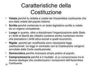 28
Caratteristiche della
Costituzione
• Votata perchè fu redatta e votata da l’Assemblea costituente che
era stata votata dal popolo italiano.
• Scritta perchè contenuta in un testo legislativo scritto e votato
da un organo competente.
• Lunga in quanto, oltre a disciplinare l’organizzazione dello Stato
e i diritti di libertà dei cittadini contiene anche numerose norme
che prevedono I diritti etico-sociali e quelli economici.
• Rigida perchè per modificarla sono necessarie leggi
costituzionali. Le leggi in contrasto con la Costituzione vengono
annullate dalla Corte costituzionale.
• Democratica perchè riconosce ampio potere al popolo.
• Compromissoria perchè è il risultato di un compromesso tra le
diverse ideologie che caratterizzano I componenti dell’Assemblea
Costituente. 28
 