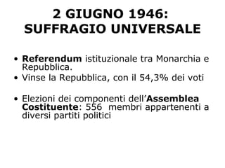 2 GIUGNO 1946:
SUFFRAGIO UNIVERSALE
• Referendum istituzionale tra Monarchia e
Repubblica.
• Vinse la Repubblica, con il 54,3% dei voti
• Elezioni dei componenti dell’Assemblea
Costituente: 556 membri appartenenti a
diversi partiti politici
 
