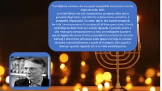Yuri Slezkine credeva che era quasi impossibile ricostruire la storia
degli ebrei del 900’.
Va infatti detto che una ricostruzione completa della storia
generale degli ebrei, soprattutto in dimensione scolastica, è
pressoché impossibile. Gli stessi storici che hanno tentato di
fornirla hanno premesso la complessità di tale operazione, dovuta
all’ambiguità delle fonti per quanto riguarda il periodo antico e
alla necessaria comparazione tra fonti archeologiche (scarse e
spesso legate alla storia di altre popolazioni) e mitiche (il racconto
biblico) e all’estrema diffusione nello spazio che lega le vicende
ebraiche indissolubilmente a quelle di molteplici altri popoli e
terre per quanto riguarda tutta la storia postdiasporica.
 