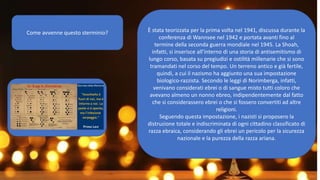 Come avvenne questo sterminio? È stata teorizzata per la prima volta nel 1941, discussa durante la
conferenza di Wannsee nel 1942 e portata avanti fino al
termine della seconda guerra mondiale nel 1945. La Shoah,
infatti, si inserisce all’interno di una storia di antisemitismo di
lungo corso, basata su pregiudizi e ostilità millenarie che si sono
tramandati nel corso del tempo. Un terreno antico e già fertile,
quindi, a cui il nazismo ha aggiunto una sua impostazione
biologico-razzista. Secondo le leggi di Norimberga, infatti,
venivano considerati ebrei o di sangue misto tutti coloro che
avevano almeno un nonno ebreo, indipendentemente dal fatto
che si considerassero ebrei o che si fossero convertiti ad altre
religioni.
Seguendo questa impostazione, i nazisti si proposero la
distruzione totale e indiscriminata di ogni cittadino classificato di
razza ebraica, considerando gli ebrei un pericolo per la sicurezza
nazionale e la purezza della razza ariana.
 