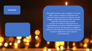 EICHMANN
Otto Adolf Eichmann nato a Solingen il 19 marzo
1906, è stato un militare, funzionario e poi
criminale di guerra tedesco considerato uno dei
maggiori responsabili operativi dello sterminio
degli ebrei nella Germania nazista.
Col grado di SS-Obersturmbannfuhrer era
responsabile di una sezione del RSHA; esperto di
questioni ebraiche perseguendo la cosiddetta
soluzione finale organizzò il traffico ferroviario per
il trasporto degli ebrei ai avari campi di
concentramento.
 