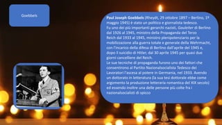 Goebbels
Paul Joseph Goebbels (Rheydt, 29 ottobre 1897 – Berlino, 1º
maggio 1945) è stato un politico e giornalista tedesco.
Fu uno dei più importanti gerarchi nazisti, Gauleiter di Berlino
dal 1926 al 1945, ministro della Propaganda del Terzo
Reich dal 1933 al 1945, ministro plenipotenziario per la
mobilizzazione alla guerra totale e generale della Wehrmacht,
con l'incarico della difesa di Berlino dall'aprile del 1945 e,
dopo il suicidio di Hitler, dal 30 aprile 1945 per quasi due
giorni cancelliere del Reich.
Le sue tecniche di propaganda furono uno dei fattori che
consentirono al Partito Nazionalsocialista Tedesco dei
Lavoratori l'ascesa al potere in Germania, nel 1933. Avendo
un dottorato in letteratura (la sua tesi dottorale ebbe come
argomento la produzione letteraria romantica del XIX secolo)
ed essendo inoltre una delle persone più colte fra i
nazionalsocialisti di spicco
 