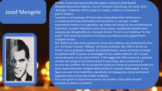 Josef Mengele
Un’altra importante personalità del regime nazista fu Josef Rudolf
Mengele (pronuncia tedesca: /ˈjoːzɛf ˈmɛŋələ/) (Günzburg, 16 marzo 1911 –
Bertioga, 7 febbraio 1979) è stato un medico, militare e criminale di
guerra tedesco.
Laureato in antropologa all'Università Ludwig Maximilian di Monaco e
in medicina all'Università Goethe di Francoforte, è noto per i crudeli
esperimenti medici e di eugenetica che svolse nel campo di concentramento di
Auschwitz, usando i deportati come cavie umane, soprattutto bambini (era
ossessionato dai gemelli); era chiamato da loro "lo zio" e lui li definiva "le mie
cavie". Gran parte dei bambini che furono sue vittime erano appartenenti
ai popoli romani.
Nel 1940 si arruolò come volontario nel servizio militare, successivamente servì
la 5. SS-Panzer-Division "Wiking" nel fronte orientale. Nel 1942 fu ferito sul
fronte russo e giudicato inadatto al combattimento; venne promosso al rango
di capitano delle SS grazie al salvataggio di due soldati tedeschi, per il quale
venne decorato con la croce di ferro. Il 30 maggio del 1943 cominciò a prestare
servizio nel campo di concentramento di Auschwitz, dove rimase fino al
termine del conflitto. Per la sua attività svolta nel campo di concentramento era
stato soprannominato «Angelo della morte» (in tedesco Todesengel). La sua
figura assunse triste notorietà, soprattutto nel dopoguerra, come esempio di
negazione dei principi stessi della medicina.
Finì i suoi giorni in Sud America senza mai rendere conto delle atrocità
compiute su donne e bambini.
 