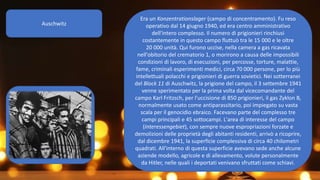 Auschwitz
Era un Konzentrationslager (campo di concentramento). Fu reso
operativo dal 14 giugno 1940, ed era centro amministrativo
dell'intero complesso. Il numero di prigionieri rinchiusi
costantemente in questo campo fluttuò tra le 15 000 e le oltre
20 000 unità. Qui furono uccise, nella camera a gas ricavata
nell'obitorio del crematorio 1, o morirono a causa delle impossibili
condizioni di lavoro, di esecuzioni, per percosse, torture, malattie,
fame, criminali esperimenti medici, circa 70 000 persone, per lo più
intellettuali polacchi e prigionieri di guerra sovietici. Nei sotterranei
del Block 11 di Auschwitz, la prigione del campo, il 3 settembre 1941
venne sperimentato per la prima volta dal vicecomandante del
campo Karl Fritzsch, per l'uccisione di 850 prigionieri, il gas Zyklon B,
normalmente usato come antiparassitario, poi impiegato su vasta
scala per il genocidio ebraico. Facevano parte del complesso tre
campi principali e 45 sottocampi. L'area di interesse del campo
(Interessengebiet), con sempre nuove espropriazioni forzate e
demolizioni delle proprietà degli abitanti residenti, arrivò a ricoprire,
dal dicembre 1941, la superficie complessiva di circa 40 chilometri
quadrati. All'interno di questa superficie avevano sede anche alcune
aziende modello, agricole e di allevamento, volute personalmente
da Hitler, nelle quali i deportati venivano sfruttati come schiavi.
o
 