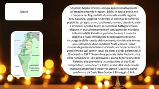 Israele
Situato in Medio Oriente, occupa approssimativamente
un'area che secondo i racconti biblici in epoca antica era
compresa nel Regno di Giuda e Israele e nella regione
della Cananea, soggetta nel tempo al dominio di numerosi
popoli, tra cui egizi, assiri, babilonesi, romani, bizantini, arabi
e ottomani, nonché teatro di numerose battaglie etnico-
religiose. In età contemporanea è stata parte del mandato
britannico della Palestina, periodo durante il quale fu
soggetta a flussi immigratori di popolazioni ebraiche,
incoraggiate dalla nascita del movimento sionista che mirava
alla costituzione di un moderno Stato ebraico. Dopo
la seconda guerra mondiale e la Shoah, anche per cercare di
porre rimedio agli scontri locali tra ebrei e arabi palestinesi, il
29 novembre 1947 l'Assemblea generale delle Nazioni Unite
nella risoluzione n. 181 approvava il piano di partizione della
Palestina che prevedeva la costituzione di due Stati
indipendenti, uno ebraico e l'altro arabo. Alla scadenza del
mandato britannico il moderno Stato d'Israele fu quindi
proclamato da David Ben Gurion il 14 maggio 1948.
 