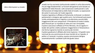 Altre informazioni su Israele
Israele non ha una testo costituzionale redatto in unico documento,
ma più leggi fondamentali. Le funzioni del governo sono basate sui
regolamenti della Knesset, sulle convenzioni costituzionali e sulla
Dichiarazione di Indipendenza dello Stato di Israele. La separazione
dei poteri è assicurata nel modo seguente.
Il potere legislativo è affidato al Parlamento, la Knesset. Le elezioni
parlamentari si tengono ogni quattro anni, ma la Knesset può essere
sciolta anticipatamente in seguito a una decisione assunta dalla
maggioranza dei suoi componenti. Il Presidente di Israele è eletto
dalla Knesset per un mandato di sette anni non rinnovabile.
Il potere esecutivo è affidato al Primo Ministro, che di regola è il
leader del partito o della coalizione maggioritaria in Parlamento e
che forma il governo tramite la nomina dei ministri.
Il potere giudiziario è affidato alla Corte Suprema. I 15 giudici sono
nominati da una commissione di nove membri di cui 3 giudici, 4
politici e 2 avvocati. In pratica, questa commissione designa
automaticamente i candidati scelti dai giudici stessi.
 