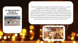 Le distruzioni del
Tempio di
Gerusalemme
Il tempio è considerato una dei maggiori monumenti della storia ebraica, esso conteneva
molti oggetti sacri tra i quali l’arca dell’alleanza e le tavole della legge.
Fu distrutto numerose volte, la prima volta, nel 587 a. C., il tempio fu distrutto dal re di
Babilonia, Nabucodonosor, nel corso della guerra condotta contro l’Egitto per la conquista
della Siria. Di queste vicende rimangono testimonianze nelle iscrizioni su tavolette ritrovate
nella zona dove sorgeva Babilonia e in numerosi reperti archeologici trovati a Gerusalemme.
Il tempio era stato costruito dal re Salomone intorno al 960 a. C. per essere “la casa di Dio”.
Sorgeva sulla spianata dove oggi si trovano le moschee di Al Aqsa e di Omar.
 