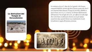 Le distruzioni del
Tempio di
Gerusalemme
Fu ricostruito nel 515 a.C., dopo che Ciro il grande, re dei Persiani,
conquistata Babilonia, permise agli ebrei di lasciare questa città, dove li
aveva deportati Nabucodonosor. Il tempio fu arricchito e abbellito in
epoca romana, tra il 20 a. C. e il 66 d.C. Fu distrutto definitivamente
dall’imperatore Tito nel luglio del 70 d.C., per soffocare la rivolta degli
ebrei contro Roma. La distruzione divenne ancora più radicale
sessant'anni dopo, quando Adriano rase completamente al suolo
Gerusalemme in seguito all'ennesima sommossa.
 