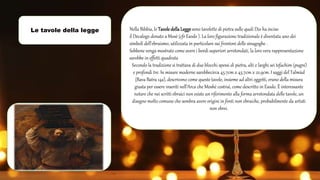 Le tavole della legge Nella Bibbia, le Tavole dellaLeggesono tavolette di pietra sulle quali Dio ha inciso
il Decalogo donato a Mosè (cfr Esodo ). La loro figurazione tradizionale è diventata uno dei
simboli dell'ebraismo, utilizzata in particolare sui frontoni delle sinagoghe .
Sebbene venga mostrato come avere i bordi superiori arrotondati, la loro vera rappresentazione
sarebbe in effetti quadrata
Secondo la tradizione si trattava di due blocchi spessi di pietra, alti e larghi sei tefachim (pugni)
e profondi tre. In misure moderne sarebbecirca 45.7cm x 45.7cm x 22.9cm. I saggi del Talmùd
(Bava Batra 14a), descrivono come queste tavole, insieme ad altri oggetti, erano della misura
giusta per essere inseriti nell’Arca che Moshè costruì, come descritto in Esodo. È interessante
notare che nei scritti ebraici non esiste un riferimento alla forma arrotondata delle tavole, un
disegno molto comune che sembra avere origini in fonti non ebraiche, probabilmente da artisti
non ebrei.
 