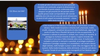 Gli Ebrei del 900’
In realtà gli ebrei attraversano la storia generale
mondiale con continuità: proprio la dimensione a-
territoriale di questo popolo, evidenziata dalla
diaspora ma già presente fin dal periodo antico
(quello grosso modo corrispondente alle vicende
bibliche), fa sì che essi nel corso dei secoli attraversino
la storia di altri popoli incrociando momenti – chiave
della storia mondiale.
«L’Età moderna è l’Età ebraica, e il XX secolo, in particolare, è il Secolo
ebraico. Nella modernizzazione si diventa tutti urbanizzati, mobili,
eruditi, eloquenti, complicati dal punto di vista intellettuale, pignoli dal
punto di vista fisico e flessibili dal punto di vista occupazionale. Si
imparano a coltivare le persone e i simboli, non i campi o le mandrie. Si
persegue la ricchezza mirando al sapere, il sapere mirando alla
ricchezza e l’una cosa e l’altra mirando solo a esse. Si trasformano
contadini e principi in mercanti e sacerdoti, al privilegio ereditato si
sostituisce il prestigio acquisito, e si smantellano i ceti sociali a favore
degli individui, delle famiglie nucleari e delle tribú che leggono libri (le
nazioni). Nella modernizzazione, detto altrimenti, si diventa tutti ebrei»
È questo l’incipit di una interessante monografia di Yuri Slezkine, uno
storico
 