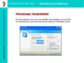 Experiències TAC  a la Formació de Persones Adultes | juny de 2010 PROGRAMA TEAMVIEWER Un cop instal·lat, ens surt una pantalla com aquesta, on surt el ID  i la contrasenya, que és el que cal per acedir a l'ordinador remot. 5è SETICPA Curs 2009 / 2010 · Assistència a distància 