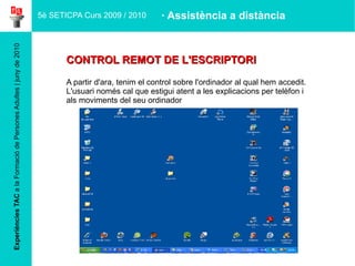 Experiències TAC  a la Formació de Persones Adultes | juny de 2010 CONTROL REMOT DE L'ESCRIPTORI A partir d'ara, tenim el control sobre l'ordinador al qual hem accedit. L'usuari només cal que estigui atent a les explicacions per telèfon i als moviments del seu ordinador 5è SETICPA Curs 2009 / 2010 · Assistència a distància 