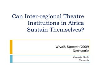 Can Inter-regional Theatre Institutions in Africa Sustain Themselves? WAAE Summit 2009  Newcastle VicensiaShule Tanzania 