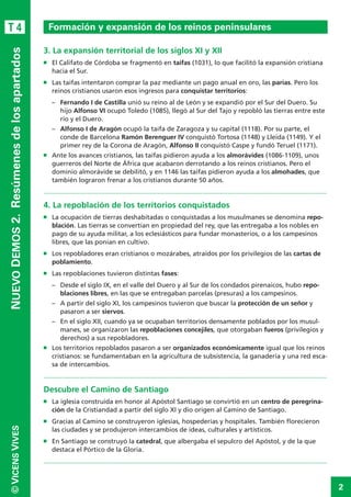 2
©VICENSVIVES
T 4
NUEVODEMOS2. Resúmenesdelosapartados
3. La expansión territorial de los siglos XI y XII
n	 El Califato de Córdoba se fragmentó en taifas (1031), lo que facilitó la expansión cristiana
hacia el Sur.
n	 Las taifas intentaron comprar la paz mediante un pago anual en oro, las parias. Pero los
reinos cristianos usaron esos ingresos para conquistar territorios:
–	 Fernando I de Castilla unió su reino al de León y se expandió por el Sur del Duero. Su
hijo Alfonso VI ocupó Toledo (1085), llegó al Sur del Tajo y repobló las tierras entre este
río y el Duero.
–	 Alfonso I de Aragón ocupó la taifa de Zaragoza y su capital (1118). Por su parte, el
conde de Barcelona Ramón Berenguer IV conquistó Tortosa (1148) y Lleida (1149). Y el
primer rey de la Corona de Aragón, Alfonso II conquistó Caspe y fundó Teruel (1171).
n	 Ante los avances cristianos, las taifas pidieron ayuda a los almorávides (1086-1109), unos
guerreros del Norte de África que acabaron derrotando a los reinos cristianos. Pero el
dominio almorávide se debilitó, y en 1146 las taifas pidieron ayuda a los almohades, que
también lograron frenar a los cristianos durante 50 años.
.............................................................................................................................................................
4. La repoblación de los territorios conquistados
n	 La ocupación de tierras deshabitadas o conquistadas a los musulmanes se denomina repo-
blación. Las tierras se convertían en propiedad del rey, que las entregaba a los nobles en
pago de su ayuda militar, a los eclesiásticos para fundar monasterios, o a los campesinos
libres, que las ponían en cultivo.
n	 Los repobladores eran cristianos o mozárabes, atraídos por los privilegios de las cartas de
poblamiento.
n	 Las repoblaciones tuvieron distintas fases:
–	 Desde el siglo IX, en el valle del Duero y al Sur de los condados pirenaicos, hubo repo-
blaciones libres, en las que se entregaban parcelas (presuras) a los campesinos.
–	 A partir del siglo XI, los campesinos tuvieron que buscar la protección de un señor y
pasaron a ser siervos.
–	 En el siglo XII, cuando ya se ocupaban territorios densamente poblados por los musul-
manes, se organizaron las repoblaciones concejiles, que otorgaban fueros (privilegios y
derechos) a sus repobladores.
n	 Los territorios repoblados pasaron a ser organizados económicamente igual que los reinos
cristianos: se fundamentaban en la agricultura de subsistencia, la ganadería y una red esca-
sa de intercambios. 	
.............................................................................................................................................................
Descubre el Camino de Santiago
n	 La iglesia construida en honor al Apóstol Santiago se convirtió en un centro de peregrina-
ción de la Cristiandad a partir del siglo XI y dio origen al Camino de Santiago.
n	 Gracias al Camino se construyeron iglesias, hospederías y hospitales. También florecieron
las ciudades y se produjeron intercambios de ideas, culturales y artísticos.
n	 En Santiago se construyó la catedral, que albergaba el sepulcro del Apóstol, y de la que
destaca el Pórtico de la Gloria.
.............................................................................................................................................................
Formación y expansión de los reinos peninsulares
 