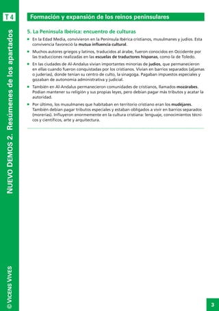 3
©VICENSVIVES
T 4
NUEVODEMOS2. Resúmenesdelosapartados
5. La Península Ibérica: encuentro de culturas
n	 En la Edad Media, convivieron en la Península Ibérica cristianos, musulmanes y judíos. Esta
convivencia favoreció la mutua influencia cultural.
n	 Muchos autores griegos y latinos, traducidos al árabe, fueron conocidos en Occidente por
las traducciones realizadas en las escuelas de traductores hispanas, como la de Toledo.
n	 En las ciudades de Al-Andalus vivían importantes minorías de judíos, que permanecieron
en ellas cuando fueron conquistadas por los cristianos. Vivían en barrios separados (aljamas
o juderías), donde te­nían su centro de culto, la sinagoga. Pagaban impuestos especiales y
gozaban de autonomía administrativa y judicial.
n	 También en Al-Andalus permanecieron comunidades de cristianos, llamados mozárabes.
Podían mantener su religión y sus propias leyes, pero debían pagar más tributos y acatar la
autoridad.
n	 Por último, los musulmanes que habitaban en territorio cristiano eran los mudéjares.
También debían pagar tributos especiales y estaban obligados a vivir en barrios separados
(morerías). Influyeron enormemente en la cultura cristiana: lenguaje, conocimientos técni-
cos y científicos, arte y arquitectura.
.............................................................................................................................................................
Formación y expansión de los reinos peninsulares
 