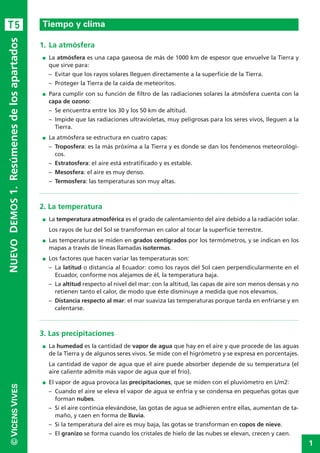 1
©VICENSVIVESNUEVODEMOS1.Resúmenesdelosapartados
1. La atmósfera
I La atmósfera es una capa gaseosa de más de 1000 km de espesor que envuelve la Tierra y
que sirve para:
– Evitar que los rayos solares lleguen directamente a la superficie de la Tierra.
– Proteger la Tierra de la caída de meteoritos.
I Para cumplir con su función de filtro de las radiaciones solares la atmósfera cuenta con la
capa de ozono:
– Se encuentra entre los 30 y los 50 km de altitud.
– Impide que las radiaciones ultravioletas, muy peligrosas para los seres vivos, lleguen a la
Tierra.
I La atmósfera se estructura en cuatro capas:
– Troposfera: es la más próxima a la Tierra y es donde se dan los fenómenos meteorológi-
cos.
– Estratosfera: el aire está estratificado y es estable.
– Mesosfera: el aire es muy denso.
– Termosfera: las temperaturas son muy altas.
2. La temperatura
I La temperatura atmosférica es el grado de calentamiento del aire debido a la radiación solar.
Los rayos de luz del Sol se transforman en calor al tocar la superficie terrestre.
I Las temperaturas se miden en grados centígrados por los termómetros, y se indican en los
mapas a través de líneas llamadas isotermas.
I Los factores que hacen variar las temperaturas son:
– La latitud o distancia al Ecuador: como los rayos del Sol caen perpendicularmente en el
Ecuador, conforme nos alejamos de él, la temperatura baja.
– La altitud respecto al nivel del mar: con la altitud, las capas de aire son menos densas y no
retienen tanto el calor, de modo que éste disminuye a medida que nos elevamos.
– Distancia respecto al mar: el mar suaviza las temperaturas porque tarda en enfriarse y en
calentarse.
3. Las precipitaciones
I La humedad es la cantidad de vapor de agua que hay en el aire y que procede de las aguas
de la Tierra y de algunos seres vivos. Se mide con el higrómetro y se expresa en porcentajes.
La cantidad de vapor de agua que el aire puede absorber depende de su temperatura (el
aire caliente admite más vapor de agua que el frío).
I El vapor de agua provoca las precipitaciones, que se miden con el pluviómetro en L/m2:
– Cuando el aire se eleva el vapor de agua se enfría y se condensa en pequeñas gotas que
forman nubes.
– Si el aire continúa elevándose, las gotas de agua se adhieren entre ellas, aumentan de ta-
maño, y caen en forma de lluvia.
– Si la temperatura del aire es muy baja, las gotas se transforman en copos de nieve.
– El granizo se forma cuando los cristales de hielo de las nubes se elevan, crecen y caen.
Tiempo y climaT5
 