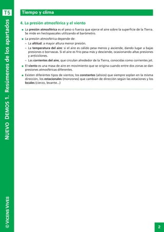 2
©VICENSVIVES
T5
4. La presión atmosférica y el viento
I La presión atmosférica es el peso o fuerza que ejerce el aire sobre la superficie de la Tierra.
Se mide en hectopascales utilizando el barómetro.
I La presión atmosférica depende de:
– La altitud: a mayor altura menor presión.
– La temperatura del aire: si el aire es cálido pesa menos y asciende, dando lugar a bajas
presiones o borrascas. Si el aire es frío pesa más y desciende, ocasionando altas presiones
y anticiclones.
– Las corrientes del aire, que circulan alrededor de la Tierra, conocidas como corrientes jet.
I El viento es una masa de aire en movimiento que se origina cuando entre dos zonas se dan
presiones atmosféricas diferentes.
I Existen diferentes tipos de vientos; los constantes (alisios) que siempre soplan en la misma
dirección, los estacionales (monzones) que cambian de dirección según las estaciones y los
locales (cierzo, levante...)
Tiempo y clima
NUEVODEMOS1.Resúmenesdelosapartados
 