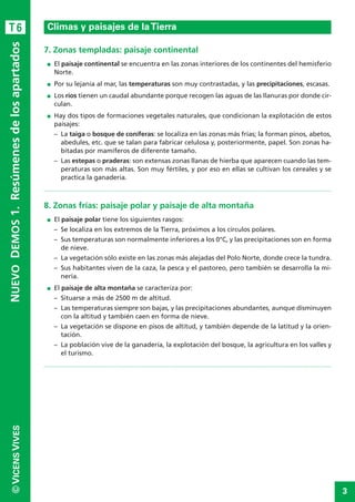 3
©VICENSVIVES
T6
7. Zonas templadas: paisaje continental
I El paisaje continental se encuentra en las zonas interiores de los continentes del hemisferio
Norte.
I Por su lejanía al mar, las temperaturas son muy contrastadas, y las precipitaciones, escasas.
I Los ríos tienen un caudal abundante porque recogen las aguas de las llanuras por donde cir-
culan.
I Hay dos tipos de formaciones vegetales naturales, que condicionan la explotación de estos
paisajes:
– La taiga o bosque de coníferas: se localiza en las zonas más frías; la forman pinos, abetos,
abedules, etc. que se talan para fabricar celulosa y, posteriormente, papel. Son zonas ha-
bitadas por mamíferos de diferente tamaño.
– Las estepas o praderas: son extensas zonas llanas de hierba que aparecen cuando las tem-
peraturas son más altas. Son muy fértiles, y por eso en ellas se cultivan los cereales y se
practica la ganadería.
8. Zonas frías: paisaje polar y paisaje de alta montaña
I El paisaje polar tiene los siguientes rasgos:
– Se localiza en los extremos de la Tierra, próximos a los círculos polares.
– Sus temperaturas son normalmente inferiores a los 0°C, y las precipitaciones son en forma
de nieve.
– La vegetación sólo existe en las zonas más alejadas del Polo Norte, donde crece la tundra.
– Sus habitantes viven de la caza, la pesca y el pastoreo, pero también se desarrolla la mi-
nería.
I El paisaje de alta montaña se caracteriza por:
– Situarse a más de 2500 m de altitud.
– Las temperaturas siempre son bajas, y las precipitaciones abundantes, aunque disminuyen
con la altitud y también caen en forma de nieve.
– La vegetación se dispone en pisos de altitud, y también depende de la latitud y la orien-
tación.
– La población vive de la ganadería, la explotación del bosque, la agricultura en los valles y
el turismo.
Climas y paisajes de laTierra
NUEVODEMOS1.Resúmenesdelosapartados
Climas y paisajes de laTierra
 