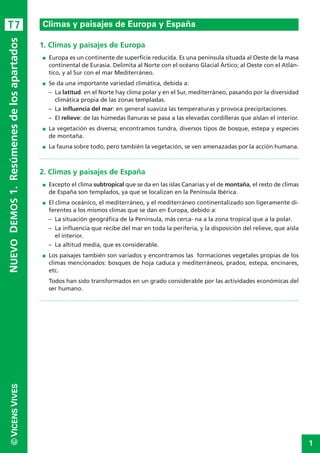 1
©VICENSVIVESNUEVODEMOS1.Resúmenesdelosapartados
1. Climas y paisajes de Europa
I Europa es un continente de superficie reducida. Es una península situada al Oeste de la masa
continental de Eurasia. Delimita al Norte con el océano Glacial Ártico; al Oeste con el Atlán-
tico, y al Sur con el mar Mediterráneo.
I Se da una importante variedad climática, debida a:
– La latitud: en el Norte hay clima polar y en el Sur, mediterráneo, pasando por la diversidad
climática propia de las zonas templadas.
– La influencia del mar: en general suaviza las temperaturas y provoca precipitaciones.
– El relieve: de las húmedas llanuras se pasa a las elevadas cordilleras que aíslan el interior.
I La vegetación es diversa; encontramos tundra, diversos tipos de bosque, estepa y especies
de montaña.
I La fauna sobre todo, pero también la vegetación, se ven amenazadas por la acción humana.
2. Climas y paisajes de España
I Excepto el clima subtropical que se da en las islas Canarias y el de montaña, el resto de climas
de España son templados, ya que se localizan en la Península Ibérica.
I El clima oceánico, el mediterráneo, y el mediterráneo continentalizado son ligeramente di-
ferentes a los mismos climas que se dan en Europa, debido a:
– La situación geográfica de la Península, más cerca- na a la zona tropical que a la polar.
– La influencia que recibe del mar en toda la periferia, y la disposición del relieve, que aísla
el interior.
– La altitud media, que es considerable.
I Los paisajes también son variados y encontramos las formaciones vegetales propias de los
climas mencionados: bosques de hoja caduca y mediterráneos, prados, estepa, encinares,
etc.
Todos han sido transformados en un grado considerable por las actividades económicas del
ser humano.
Climas y paisajes de Europa y EspañaT7
 