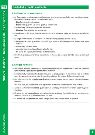 1
©VICENSVIVESNUEVODEMOS1.Resúmenesdelosapartados
1. La Tierra es un ecosistema
I La Tierra es un ecosistema complejo porque los elementos que la forman mantienen estre-
chas relaciones entre ellos. Estos elementos son:
– Litosfera o corteza terrestre.
– Hidrosfera, que son las aguas que hay en la Tierra.
– Atmósfera, de la que dependen los climas.
– Biosfera, formada por los seres vivos.
I Cuando se modifica uno de estos elementos del ecosistema, todos los demás se ven afecta-
dos.
I La vegetación está en el centro de las interrelaciones del ecosistema Tierra:
– Depende del clima, y también lo modifica, ya que condiciona la cantidad de vapor de agua
del aire.
– Alimenta a los seres vivos.
– Absorbe los nutrientes del suelo y los forma.
– Se nutre del agua subterránea y evita la erosión.
I Sin el Sol, el ecosistema Tierra no existiría: es fuente de energía, da vida, y rige el ciclo del
agua.
2. Riesgos naturales
I Los riesgos, es decir, la existencia de posibles peligros para las personas o las cosas, pueden
ser naturales o provocados por la acción humana.
I Entre los naturales están los terremotos, que se producen por el movimiento de la corteza
terrestre y pueden originar catástrofes dependiendo del estado de las construcciones.
I Del mismo modo, las erupciones volcánicas pueden arrasar territorios con los materiales ex-
pulsados.
Por otro lado, los suelos formados a partir de materiales volcánicos son muy fértiles.
I También se forman huracanes, que ocasionan vientos y lluvias muy violentos y son muy des-
tructivos.
I Finalmente, las inundaciones, normalmente causadas por fuertes lluvias en poco tiempo,
arrasan con todo lo que encuentran a su paso.
I La predicción y la prevensión de los riesgos naturales, en ocasiones, es posible.
Sociedad y medio ambienteT8
 