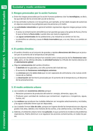 2
©VICENSVIVES
T8
3. Riesgos provocados por la acción humana
I Entre los riesgos provocados por la acción humana podemos citar los tecnológicos, es decir,
los que derivan de los errores del uso de la técnica.
I En las centrales nucleares o en las químicas, por ejemplo, se han dado escapes de sustancias
en algunas ocasiones muy peligrosos para las personas y el medio.
I Las actividades industriales en general también representan algunos riesgos porque conta-
minan:
– A veces, la contaminación atmosférica es tan grande que pasa a las gotas de lluvia y forma
lo que se llama la lluvia ácida; cuando ésta cae mata la vegetación.
– Las aguas contaminadas de las poblaciones y las industrias se vierten en los ríos.
– La atmósfera se calienta y causa el efecto invernadero que, a su vez, lleva a un cambio en
el clima.
4. El cambio climático
I El cambio climático es el conjunto de grandes y rápidas alteraciones del clima que se procu-
cen por el aumento de la temperatura del planeta.
I Las variaciones climáticas siempre han existido como consecuencias de los fenómenos natu-
rales, pero, en las últimas décadas, la actividad humana ha influido de manera decisiva en
el calentamiento global.
I Algunas consecuencias del cambio climático:
– El deshielo de los glaciales y con ello aumento del nivel del mar.
– El aumento de fenómenos meteológicos extremos.
– La amenaza para los seres vivos que no son capacaces de aclimatarse a las nuevas condi-
ciones de su hábitat.
– La deserización del territorio provocada por el aumento de la temperatura y el descenso
de las precipitaciones.
5. El medio ambiente urbano
I Las ciudades son ecosistemas abiertos porque:
– Necesitan proveerse de productos del exterior: energía, alimentos, agua, etc.
– Producen gran cantidad de residuos que contaminan: orgánicos e inorgánicos, aguas,
humos, etc.
I Los residuos que producen las ciudades deberían ser recogidos selectivamente y reciclados,
y las aguas residuales tienen que ser depuradas.
I Las ciudades forman islas de calor, porque son lugares donde las temperaturas son algunos
grados más altas, debido a los motores de los coches, a las calefacciones, a las fábricas, etc.
I Además, el ambiente urbano tiene más polución, lo que aumenta la incidencia de problemas
respiratorios. Podría disminuir si se regularan las acciones contaminantes, en todos los paí-
ses.
Sociedad y medio ambiente
NUEVODEMOS1.Resúmenesdelosapartados
 