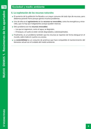3
©VICENSVIVES
T8
6. La explotación de los recursos naturales
I El aumento de la población ha llevado a un mayor consumo de todo tipo de recursos, pero
debemos ponerle freno porque genera muchos problemas.
I Uno de ellos es el agotamiento de los recursos no renovables, como los energéticos y mine-
rales, que no hay que malgastarlos aunque queden reservas.
I Otro problema son los recursos renovables:
– Los que se regeneran, como el agua, se degradan.
– El bosque y el suelo se están viendo degradados y sobreexplotados.
I Finalmente, es un problema también que los recursos se repartan de forma desigual en el
mundo, sobre todo en cuanto a su acceso.
I La sostenibilidad es un conjunto de prácticas que hace compatible el mantenimiento del
bienestar actual con el cuidado del medio ambiente.
Climas y paisajes de laTierra
NUEVODEMOS1.Resúmenesdelosapartados
Sociedad y medio ambiente
 
