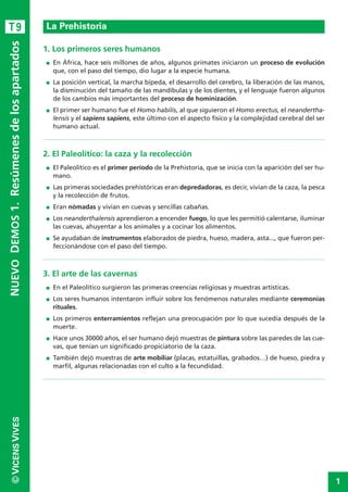 1
©VICENSVIVESNUEVODEMOS1.Resúmenesdelosapartados
1. Los primeros seres humanos
I En África, hace seis millones de años, algunos primates iniciaron un proceso de evolución
que, con el paso del tiempo, dio lugar a la especie humana.
I La posición vertical, la marcha bípeda, el desarrollo del cerebro, la liberación de las manos,
la disminución del tamaño de las mandíbulas y de los dientes, y el lenguaje fueron algunos
de los cambios más importantes del proceso de hominización.
I El primer ser humano fue el Homo habilis, al que siguieron el Homo erectus, el neandertha-
lensis y el sapiens sapiens, este último con el aspecto físico y la complejidad cerebral del ser
humano actual.
2. El Paleolítico: la caza y la recolección
I El Paleolítico es el primer período de la Prehistoria, que se inicia con la aparición del ser hu-
mano.
I Las primeras sociedades prehistóricas eran depredadoras, es decir, vivían de la caza, la pesca
y la recolección de frutos.
I Eran nómadas y vivían en cuevas y sencillas cabañas.
I Los neanderthalensis aprendieron a encender fuego, lo que les permitió calentarse, iluminar
las cuevas, ahuyentar a los animales y a cocinar los alimentos.
I Se ayudaban de instrumentos elaborados de piedra, hueso, madera, asta..., que fueron per-
feccionándose con el paso del tiempo.
3. El arte de las cavernas
I En el Paleolítico surgieron las primeras creencias religiosas y muestras artísticas.
I Los seres humanos intentaron influir sobre los fenómenos naturales mediante ceremonias
rituales.
I Los primeros enterramientos reflejan una preocupación por lo que sucedía después de la
muerte.
I Hace unos 30000 años, el ser humano dejó muestras de pintura sobre las paredes de las cue-
vas, que tenían un significado propiciatorio de la caza.
I También dejó muestras de arte mobiliar (placas, estatuillas, grabados…) de hueso, piedra y
marfil, algunas relacionadas con el culto a la fecundidad.
La PrehistoriaT9
 