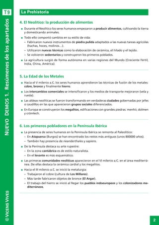 2
©VICENSVIVES
T9
4. El Neolítico: la producción de alimentos
I Durante el Neolítico los seres humanos empezaron a producir alimentos, cultivando la tierra
y domesticando animales.
I Todo ello comportó cambios en su estilo de vida:
– Fabricaron nuevos instrumentos de piedra pulida adaptados a las nuevas tareas agrícolas
(hachas, hoces, molinos…).
– Utilizaron nuevas técnicas como la elaboración de cerámica, el hilado y el tejido.
– Se volvieron sedentarios y construyeron los primeros poblados.
I La agricultura surgió de forma autónoma en varias regiones del Mundo (Creciente Fértil,
India, China, América).
5. La Edad de los Metales
I Hacia el V milenio a.C. los seres humanos aprendieron las técnicas de fusión de los metales:
cobre, bronce y finalmente hierro.
I Los intercambios comerciales se intensificaron y los medios de transporte mejoraron (vela y
rueda).
I Las aldeas neolíticas se fueron transformando en verdaderas ciudades gobernadas por jefes
o caudillos en las que aparecieron grupos sociales diferenciados.
I En Europa se construyeron los megalitos, edificaciones con grandes piedras: menhir, dolmen
y crómlech.
6. Los primeros pobladores en la Península Ibérica
I La presencia de seres humanos en la Península Ibérica se remonta al Paleolítico:
– En Atapuerca (Burgos) se han encontrado los restos más antiguos (unos 800000 años).
– También hay presencia de neanderthales y sapiens.
I De la Península destaca su arte rupestre:
– En la zona cantábrica es de estilo naturalista.
– En el levante es más esquemático.
I Las primeras comunidades neolíticas aparecieron en el VI milenio a.C. en el área mediterrá-
nea. De ellas destaca la cerámica cardial y los megalitos.
I Hacia el III milenio a.C. se inició la metalurgia:
– Trabajaron el cobre (cultura de Los Millares).
– Más tarde fabricaron objetos de bronce (El Argar).
– El trabajo del hierro se inició al llegar los pueblos indoeuropeos y los colonizadores me-
diterráneos.
La Prehistoria
NUEVODEMOS1.Resúmenesdelosapartados
 