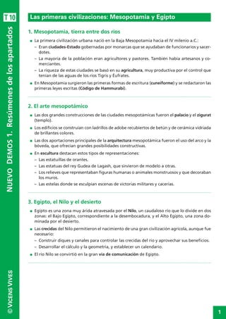 1
©VICENSVIVESNUEVODEMOS1.Resúmenesdelosapartados
1. Mesopotamia, tierra entre dos ríos
I La primera civilización urbana nació en la Baja Mesopotamia hacia el IV milenio a.C.:
– Eran ciudades-Estado gobernadas por monarcas que se ayudaban de funcionarios y sacer-
dotes.
– La mayoría de la población eran agricultores y pastores. También había artesanos y co-
merciantes.
– La riqueza de estas ciudades se basó en su agricultura, muy productiva por el control que
tenían de las aguas de los ríos Tigris y Éufrates.
I En Mesopotamia surgieron las primeras formas de escritura (cuneiforme) y se redactaron las
primeras leyes escritas (Código de Hammurabi).
2. El arte mesopotámico
I Las dos grandes construcciones de las ciudades mesopotámicas fueron el palacio y el zigurat
(templo).
I Los edificios se construían con ladrillos de adobe recubiertos de betún y de cerámica vidriada
de brillantes colores.
I Las dos aportaciones principales de la arquitectura mesopotámica fueron el uso del arco y la
bóveda, que ofrecían grandes posibilidades constructivas.
I En escultura destacan estos tipos de representaciones:
– Las estatuillas de orantes.
– Las estatuas del rey Gudea de Lagash, que sirvieron de modelo a otras.
– Los relieves que representaban figuras humanas o animales monstruosos y que decoraban
los muros.
– Las estelas donde se esculpían escenas de victorias militares y cacerías.
3. Egipto, el Nilo y el desierto
I Egipto es una zona muy árida atravesada por el Nilo, un caudaloso río que lo divide en dos
zonas: el Bajo Egipto, correspondiente a la desembocadura, y el Alto Egipto, una zona do-
minada por el desierto.
I Las crecidas del Nilo permitieron el nacimiento de una gran civilización agrícola, aunque fue
necesario:
– Construir diques y canales para controlar las crecidas del río y aprovechar sus beneficios.
– Desarrollar el cálculo y la geometría, y establecer un calendario.
I El río Nilo se convirtió en la gran vía de comunicación de Egipto.
Las primeras civilizaciones: Mesopotamia y EgiptoT10
 
