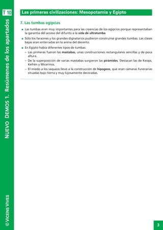 3
©VICENSVIVES
T 10
7. Las tumbas egipcias
I Las tumbas eran muy importantes para las creencias de los egipcios porque representaban
la garantía del acceso del difunto a la vida de ultratumba.
I Sólo los faraones y los grandes dignatarios pudieron construirse grandes tumbas. Las clases
bajas eran enterradas en la arena del desierto.
I En Egipto había diferentes tipos de tumbas:
– Las primeras fueron las mastabas, unas construcciones rectangulares sencillas y de poca
altura.
– De la superposición de varias mastabas surgieron las pirámides. Destacan las de Keops,
Kefrén y Micerinos.
– El miedo a los saqueos llevó a la construcción de hipogeos, que eran cámaras funerarias
situadas bajo tierra y muy lujosamente decoradas.
La Prehistoria
NUEVODEMOS1.Resúmenesdelosapartados
Las primeras civilizaciones: Mesopotamia y Egipto
 