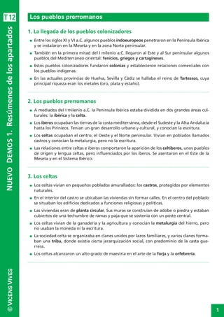 1
©VICENSVIVESNUEVODEMOS1.Resúmenesdelosapartados
1. La llegada de los pueblos colonizadores
I Entre los siglos XI y VI a.C. algunos pueblos indoeuropeos penetraron en la Península Ibérica
y se instalaron en la Meseta y en la zona Norte peninsular.
I También en la primera mitad del I milenio a.C. llegaron al Este y al Sur peninsular algunos
pueblos del Mediterráneo oriental: fenicios, griegos y cartagineses.
I Estos pueblos colonizadores fundaron colonias y establecieron relaciones comerciales con
los pueblos indígenas.
I En las actuales provincias de Huelva, Sevilla y Cádiz se hallaba el reino de Tartessos, cuya
principal riqueza eran los metales (oro, plata y estaño).
2. Los pueblos prerromanos
I A mediados del I milenio a.C. la Península Ibérica estaba dividida en dos grandes áreas cul-
turales: la ibérica y la celta.
I Los iberos ocupaban las tierras de la costa mediterránea, desde el Sudeste y la Alta Andalucía
hasta los Pirinieos. Tenían un gran desarrollo urbano y cultural, y conocían la escritura.
I Los celtas ocupaban el centro, el Oeste y el Norte peninsular. Vivían en poblados llamados
castros y conocían la metalurgia, pero no la escritura.
I Las relaciones entre celtas e iberos comportaron la aparición de los celtiberos, unos pueblos
de origen y lengua celtas, pero influenciados por los iberos. Se asentaron en el Este de la
Meseta y en el Sistema Ibérico.
3. Los celtas
I Los celtas vivían en pequeños poblados amurallados: los castros, protegidos por elementos
naturales.
I En el interior del castro se ubicaban las viviendas sin formar calles. En el centro del poblado
se situaban los edificios dedicados a funciones religiosas y políticas.
I Las viviendas eran de planta circular. Sus muros se construían de adobe o piedra y estaban
cubiertos de una techumbre de ramas y paja que se sostenía con un poste central.
I Los celtas vivían de la ganadería y la agricultura y conocían la metalurgia del hierro, pero
no usaban la moneda ni la escritura.
I La sociedad celta se organizaba en clanes unidos por lazos familiares, y varios clanes forma-
ban una tribu, donde existía cierta jerarquización social, con predominio de la casta gue-
rrera.
I Los celtas alcanzaron un alto grado de maestría en el arte de la forja y la orfebrería.
Los pueblos prerromanosT12
 
