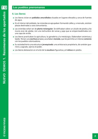 2
©VICENSVIVES
T12
4. Los iberos
I Los iberos vivían en poblados amurallados situados en lugares elevados y cerca de fuentes
de agua.
I En el interior del poblado, las viviendas se agrupaban formando calles y, a menudo, existían
plazas destinadas a usos comunitarios.
I Las viviendas solían ser de planta rectangular. Se edificaban sobre un zócalo de piedra y los
muros eran de adobe, con una techumbre de ramas y paja que se empermeabilizaba con
una capa de arcilla.
I Los iberos practicaban la agricultura, la ganadería y la metalurgia. Elaboraban cerámicas y
tejido. Tenían una escritura propia y acuñaban moneda, que les permitía un intenso comercio
con los pueblos colonizadores.
I Su sociedad tenía una estructura jerarquizada: una aristocracia propietaria, de carácter gue-
rrero y sagrado, ejercía el poder.
I Los iberos destacaron en el arte de la escultura figurativa y el relieve en piedra.
Los pueblos prerromanos
NUEVODEMOS1.Resúmenesdelosapartados
 