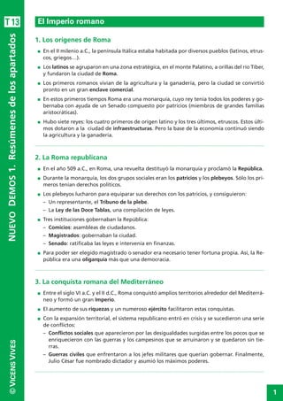 1
©VICENSVIVESNUEVODEMOS1.Resúmenesdelosapartados
1. Los orígenes de Roma
I En el II milenio a.C., la península Itálica estaba habitada por diversos pueblos (latinos, etrus-
cos, griegos…).
I Los latinos se agruparon en una zona estratégica, en el monte Palatino, a orillas del río Tíber,
y fundaron la ciudad de Roma.
I Los primeros romanos vivían de la agricultura y la ganadería, pero la ciudad se convirtió
pronto en un gran enclave comercial.
I En estos primeros tiempos Roma era una monarquía, cuyo rey tenía todos los poderes y go-
bernaba con ayuda de un Senado compuesto por patricios (miembros de grandes familias
aristocráticas).
I Hubo siete reyes: los cuatro primeros de origen latino y los tres últimos, etruscos. Estos últi-
mos dotaron a la ciudad de infraestructuras. Pero la base de la economía continuó siendo
la agricultura y la ganadería.
2. La Roma republicana
I En el año 509 a.C., en Roma, una revuelta destituyó la monarquía y proclamó la República.
I Durante la monarquía, los dos grupos sociales eran los patricios y los plebeyos. Sólo los pri-
meros tenían derechos políticos.
I Los plebeyos lucharon para equiparar sus derechos con los patricios, y consiguieron:
– Un representante, el Tribuno de la plebe.
– La Ley de las Doce Tablas, una compilación de leyes.
I Tres instituciones gobernaban la República:
– Comicios: asambleas de ciudadanos.
– Magistrados: gobernaban la ciudad.
– Senado: ratificaba las leyes e intervenía en finanzas.
I Para poder ser elegido magistrado o senador era necesario tener fortuna propia. Así, la Re-
pública era una oligarquía más que una democracia.
3. La conquista romana del Mediterráneo
I Entre el siglo VI a.C. y el II d.C., Roma conquistó amplios territorios alrededor del Mediterrá-
neo y formó un gran Imperio.
I El aumento de sus riquezas y un numeroso ejército facilitaron estas conquistas.
I Con la expansión territorial, el sistema republicano entró en crisis y se sucedieron una serie
de conflictos:
– Conflictos sociales que aparecieron por las desigualdades surgidas entre los pocos que se
enriquecieron con las guerras y los campesinos que se arruinaron y se quedaron sin tie-
rras.
– Guerras civiles que enfrentaron a los jefes militares que querían gobernar. Finalmente,
Julio César fue nombrado dictador y asumió los máximos poderes.
El Imperio romanoT13
 