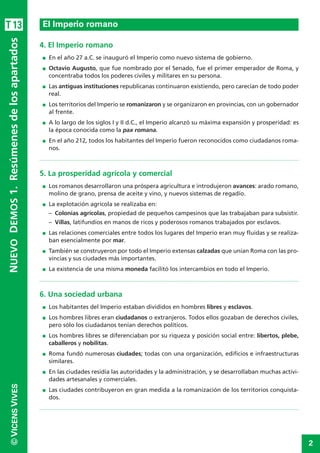 2
©VICENSVIVES
T13
4. El Imperio romano
I En el año 27 a.C. se inauguró el Imperio como nuevo sistema de gobierno.
I Octavio Augusto, que fue nombrado por el Senado, fue el primer emperador de Roma, y
concentraba todos los poderes civiles y militares en su persona.
I Las antiguas instituciones republicanas continuaron existiendo, pero carecían de todo poder
real.
I Los territorios del Imperio se romanizaron y se organizaron en provincias, con un gobernador
al frente.
I A lo largo de los siglos I y II d.C., el Imperio alcanzó su máxima expansión y prosperidad: es
la época conocida como la pax romana.
I En el año 212, todos los habitantes del Imperio fueron reconocidos como ciudadanos roma-
nos.
5. La prosperidad agrícola y comercial
I Los romanos desarrollaron una próspera agricultura e introdujeron avances: arado romano,
molino de grano, prensa de aceite y vino, y nuevos sistemas de regadío.
I La explotación agrícola se realizaba en:
– Colonias agrícolas, propiedad de pequeños campesinos que las trabajaban para subsistir.
– Villas, latifundios en manos de ricos y poderosos romanos trabajados por esclavos.
I Las relaciones comerciales entre todos los lugares del Imperio eran muy fluidas y se realiza-
ban esencialmente por mar.
I También se construyeron por todo el Imperio extensas calzadas que unían Roma con las pro-
vincias y sus ciudades más importantes.
I La existencia de una misma moneda facilitó los intercambios en todo el Imperio.
6. Una sociedad urbana
I Los habitantes del Imperio estaban divididos en hombres libres y esclavos.
I Los hombres libres eran ciudadanos o extranjeros. Todos ellos gozaban de derechos civiles,
pero sólo los ciudadanos tenían derechos políticos.
I Los hombres libres se diferenciaban por su riqueza y posición social entre: libertos, plebe,
caballeros y nobilitas.
I Roma fundó numerosas ciudades; todas con una organización, edificios e infraestructuras
similares.
I En las ciudades residía las autoridades y la administración, y se desarrollaban muchas activi-
dades artesanales y comerciales.
I Las ciudades contribuyeron en gran medida a la romanización de los territorios conquista-
dos.
El Imperio romano
NUEVODEMOS1.Resúmenesdelosapartados
 