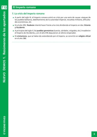 3
©VICENSVIVES
T13
7. La crisis del Imperio romano
I A partir del siglo III, el Imperio romano entró en crisis por una serie de causas: ataques de
los pueblos bárbaros, debilitamiento de la autoridad imperial, revueltas militares, dificulta-
des económicas, etc.
I En el año 395, Teodosio intentó hacer frente a la crisis dividiendo el Imperio en dos: Oriente
y Occidente.
I A principios del siglo V, los pueblos germánicos (suevos, vándalos, visigodos, etc.) invadieron
el Imperio de Occidente, y en el año 476 depusieron al último emperador.
I El cristianismo, que se había ido extendiendo por el Imperio, se convirtió en religión oficial
en el año 380.
El Imperio romano
NUEVODEMOS1.Resúmenesdelosapartados
 