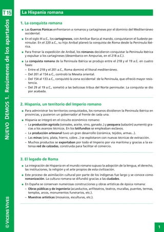 1
©VICENSVIVESNUEVODEMOS1.Resúmenesdelosapartados
1. La conquista romana
I Las Guerras Púnicas enfrentaron a romanos y cartagineses por el dominio del Mediterráneo
occidental.
I En el siglo III a.C., los cartagineses, con Amílcar Barca al mando, conquistaron el Sudeste pe-
ninsular. En el 220 a.C., su hijo Aníbal planeó la conquista de Roma desde la Península Ibé-
rica.
I Para frenar la expedición de Aníbal, los romanos decidieron conquistar la Península Ibérica
y expulsar a los cartagineses (desembarco en Ampurias, en el 218 a.C.).
I La conquista romana de la Península Ibérica se produjo entre el 218 y el 19 a.C. en cuatro
fases:
– Entre el 218 y el 201 a.C., Roma dominó el litoral mediterráneo.
– Del 201 al 154 a.C., controló la Meseta oriental.
– Del 154 al 133 a.C., conquistó la zona occidental de la Península, que ofreció mayor resis-
tencia.
– Del 29 al 19 a.C., sometió a las belicosas tribus del Norte peninsular. La conquista se dio
por acabada.
2. Hispania, un territorio del Imperio romano
I Para administrar los territorios conquistados, los romanos dividieron la Península Ibérica en
provincias, y pusieron un gobernador al frente de cada una.
I Hispania se integró en el circuito económico romano:
– La producción agrícola (cereales, aceite, vino, ganado..) y pesquera (salazón) aumentó gra-
cias a los avances técnicos. En los latifundios se empleaban esclavos.
– La producción artesanal tuvo un gran desarrollo (cerámica, tejidos, armas...).
– Las minas (oro, plata, hierro, cobre...) se explotaron con nuevas técnicas de extracción.
– Muchos productos se exportaban por todo el Imperio por vía marítima y gracias a la ex-
tensa red de calzadas, construida para facilitar el comercio.
3. El legado de Roma
I La integración de Hispania en el mundo romano supuso la adopción de la lengua, el derecho,
las instituciones, la religión y el arte propios de esta civilización.
I Este proceso de asimilación cultural por parte de los indígenas fue largo y se conoce como
romanización. La cultura romana se difundió gracias a las ciudades.
I En España se conservan numerosas construcciones y obras artísticas de época romana:
– Obras públicas y de ingeniería (acueductos, anfiteatros, teatros, murallas, puentes, termas,
templos, arcos, monumentos funerarios, etc.).
– Muestras artísticas (mosaicos, esculturas, etc.).
La Hispania romanaT15
 