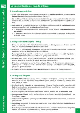 1
©VICENSVIVESNUEVODEMOS1.Resúmenesdelosapartados
1. Los reinos germánicos
I Tras la caída del Imperio romano de Occidente (476), los pueblos germánicos formaron reinos
independientes (reinos ostrogodo, visigodo, franco...).
I Los pueblos germánicos se organizaron en monarquías, que conservaron elementos romanos
como el latín, el derecho, el cristianismo... La Iglesia fue ganando importancia y poder polí-
tico.
I La irrupción de los pueblos germánicos en Occidente inició un período de inseguridad (razias
y saqueos), que llevó a la ruralización de la sociedad:
– La actividad comercial y la artesanía disminuyeron, lo cual provocó el despoblamiento de
las ciudades.
– La agricultura se convirtió en la principal actividad económica. La población se refugió en
las aldeas rurales.
2. El Imperio bizantino (476 – 1453)
I El Imperio romano de Oriente rechazó las invasiones bárbaras y sobrevivió durante casi mil
años con el nombre de Imperio Bizantino o Bizancio.
I En el siglo VI, el emperador Justiniano se propuso restaurar el Imperio romano e inició una
expansión territorial por el Mediterráneo occidental.
I Fue un período de prosperidad económica. Se recopilaron las leyes romanas (Código de Jus-
tiniano) y Constantinopla se convirtió en un gran puerto comercial.
I Entre los siglos VII y IX, Bizancio perdió territorios y se replegó sobre la zona oriental; pero,
a partir del siglo X, consiguió recuperar la prosperidad económica.
I El basileus gozaba de un poder político y religioso. El papa de Roma no aceptaba su autori-
dad religiosa, por lo que la unidad del cristianismo se rompió con el Cisma de Oriente (1054),
y surgió la Iglesia ortodoxa.
I El Imperio bizantino desapareció en 1453 a causa de los ataques de los ejércitos turcos.
3. La Hispania visigoda
I En el año 409, vándalos, suevos y alanos penetraron en Hispania. Los visigodos, asentados
en el Sur de la Galia, expulsaron a los vándalos y a los alanos de la Penísula y arrinconaron
a los suevos en Galicia.
I En el siglo VI, los visigodos se expandieron por Hispania. Expulsaron a los bizantinos del
Sudeste peninsular y a los suevos, detuvieron a los francos por el Norte, y pudieron controlar
todo el territorio peninsular.
I El reino visigodo (554), con capital en Toledo, perduró durante más de doscientos años.
I La monarquía visigoda pasó a ser hereditaria; se unificaron la religión (catolicismo) y las
leyes (Fuero Juzgo).
I La economía visigoda era agrícola y de subsistencia, con poco peso del comercio, la artesanía
y las ciudades.
I La nobleza, propietaria de las tierras, era el grupo social más privilegiado. La Iglesia ganó
poder e influencia.
I Su cultura y su arte tenían una fuerte influencia romana y cristiana. Construyeron pequeñas
iglesias utilizando el arco de herradura y eran magníficos orfebres.
La fragmentación del mundo antiguoT16
 