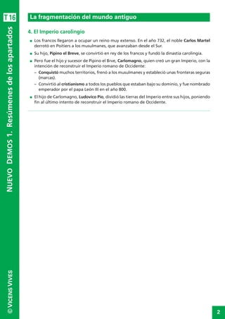 2
©VICENSVIVES
T16
4. El Imperio carolingio
I Los francos llegaron a ocupar un reino muy extenso. En el año 732, el noble Carlos Martel
derrotó en Poitiers a los musulmanes, que avanzaban desde el Sur.
I Su hijo, Pipino el Breve, se convirtió en rey de los francos y fundó la dinastía carolingia.
I Pero fue el hijo y sucesor de Pipino el Brve, Carlomagno, quien creó un gran Imperio, con la
intención de reconstruir el Imperio romano de Occidente:
– Conquistó muchos territorios, frenó a los musulmanes y estableció unas fronteras seguras
(marcas).
– Convirtió al cristianismo a todos los pueblos que estaban bajo su dominio, y fue nombrado
emperador por el papa León III en el año 800.
I El hijo de Carlomagno, Ludovico Pío, dividió las tierras del Imperio entre sus hijos, poniendo
fin al último intento de reconstruir el Imperio romano de Occidente.
La fragmentación del mundo antiguo
NUEVODEMOS1.Resúmenesdelosapartados
 