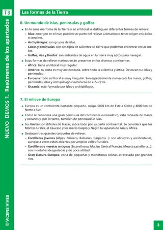 3
©VICENSVIVES
T3
6. Un mundo de islas, penínsulas y golfos
I En la zona marítima de la Tierra y en el litoral se distinguen diferentes formas de relieve:
– Islas: emergen en el mar, pueden ser parte del relieve submarino o tener origen volcánico
o coralino.
– Archipiélagos: son grupos de islas.
– Cabos y penínsulas: son dos tipos de salientes de tierra que podemos encontrar en las cos-
tas.
– Golfos, rías y fiordos: son entrantes de agua en la tierra muy aptos para navegar.
I Estas formas de relieve marinas están presentes en los diversos continentes:
– África: tiene un litoral muy regular.
– América: su costa es muy accidentada, sobre todo la atlántica y ártica. Destacan sus islas y
penínsulas.
– Euroasia: todo su litoral es muy irregular. Son especialmente numerosos los mares, golfos,
penínsulas, islas y archipiélagos volcánicos en el Sureste.
– Oceanía: está formada por islas y archipiélagos.
7. El relieve de Europa
I Europa es un continente bastante pequeño, ocupa 5000 km de Este a Oeste y 4000 km de
Norte a Sur.
I Como se considera una gran península del continente euroasiático, está rodeada de mares
y océanos y, por lo tanto, también de penínsulas e islas.
I Sus límites son difíciles de trazar, sobre todo por su parte continental. Se considera que los
Montes Urales, el Cáucaso y los mares Caspio y Negro la separan de Asia y África.
I Destacan tres grandes conjuntos de relieve:
– Cordilleras jóvenes (Alpes, Pirineos, Balcanes, Cárpatos...): son abruptas y accidentadas,
aunque a veces están abiertas por amplios valles fluviales.
– Cordilleras y mesetas antiguas (Escandinava, Macizo Central Francés, Meseta castellana...):
son montañas desgastadas y de poca altitud.
– Gran Llanura Europea: zona de pequeñas y monótonas colinas atravesada por grandes
ríos.
LaTierra, planeta del Sistema Solar
NUEVODEMOS1.Resúmenesdelosapartados
Las formas de laTierra
 