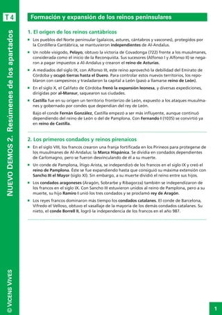 1
©VICENSVIVES
T 4
NUEVODEMOS2. Resúmenesdelosapartados
1. El origen de los reinos cantábricos
n	 Los pueblos del Norte peninsular (galaicos, astures, cántabros y vascones), protegidos por
la Cordillera Cantábrica, se mantuvieron independientes de Al-Andalus.
n	 Un noble visigodo, Pelayo, obtuvo la victoria de Covadonga (722) frente a los musulmanes,
considerada como el inicio de la Reconquista. Sus sucesores (Alfonso I y Alfonso II) se nega-
ron a pagar impuestos a Al-Andalus y crearon el reino de Asturias.
n	 A mediados del siglo IX, con Alfonso III, este reino aprovechó la debilidad del Emirato de
Córdoba y ocupó tierras hasta el Duero. Para controlar estos nuevos territorios, los repo-
blaron con campesinos y trasladaron la capital a León (pasó a llamarse reino de León).
n	 En el siglo X, el Califato de Córdoba frenó la expansión leonesa, y diversas expediciones,
dirigidas por al-Mansur, saquearon sus ciudades.
n	 Castilla fue en su origen un territorio fronterizo de León, expuesto a los ataques musulma-
nes y gobernado por condes que dependían del rey de León.
	 Bajo el conde Fernán González, Castilla empezó a ser más influyente, aunque continuó
dependiendo del reino de León o del de Pamplona. Con Fernando I (1035) se convirtió ya
en reino de Castilla.	
.............................................................................................................................................................
2. Los primeros condados y reinos pirenaicos
n	 En el siglo VIII, los francos crearon una franja fortificada en los Pirineos para protegerse de
los musulmanes de Al-Andalus: la Marca Hispánica. Se dividía en condados dependientes
de Carlomagno, pero se fueron desvinculando de él a su muerte.
n	 Un conde de Pamplona, Íñigo Arista, se independizó de los francos en el siglo IX y creó el
reino de Pamplona. Éste se fue expandiendo hasta que consiguió su máxima extensión con
Sancho III el Mayor (siglo XI). Sin embargo, a su muerte dividió el reino entre sus hijos.
n	 Los condados aragoneses (Aragón, Sobrarbe y Ribagorza) también se independizaron de
los francos en el siglo IX. Con Sancho III estuvieron unidos al reino de Pamplona, pero a su
muerte, su hijo Ramiro I unió los tres condados y se proclamó rey de Aragón.
n	 Los reyes francos dominaron más tiempo los condados catalanes. El conde de Barcelona,
Vifredo el Velloso, obtuvo el vasallaje de la mayoría de los demás condados catalanes. Su
nieto, el conde Borrell II, logró la independencia de los francos en el año 987.
.............................................................................................................................................................
Formación y expansión de los reinos peninsulares
 