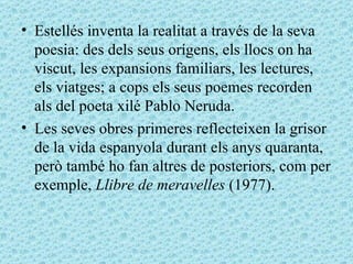 Estellés inventa la realitat a través de la seva poesia: des dels seus orígens, els llocs on ha viscut, les expansions familiars, les lectures, els viatges; a cops els seus poemes recorden als del poeta xilé Pablo Neruda.    Les seves obres primeres reflecteixen la grisor de la vida espanyola durant els anys quaranta, però també ho fan altres de posteriors, com per exemple,  Llibre de meravelles  (1977).  