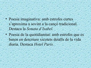 Poesia imaginativa: amb estrofes curtes s’aproxima a sovint a la cançó tradicional. Destaca la  Sonata d’Isabel. Poesia de la quotidianitat: amb estrofes que es basen en descriure xicotets detalls de la vida diaria. Destaca  Hotel París. 