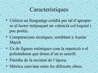 Característiques Utilitza un llenguatge cotidià per tal d’apropar-se al lector mitjançant un valencià col·loquial i poc poètic. Comparacions arcaíques, semblant a Ausiàs March Ús de figures retòriques com la repetició o el polisíndeton que doten d’un to senzill. Paròdia de la societat de l’època. Mètrica canviant entre les diferents obres. 