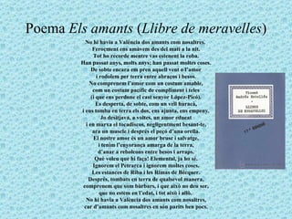 Poema  Els amants  ( Llibre de meravelles ) No hi havia a València dos amants com nosaltres.  Feroçment ens amàvem des del matí a la nit. Tot ho recorde mentre vas estenent la roba. Han passat anys, molts anys; han passat moltes coses. De sobte encara em pren aquell vent o l’amor i rodolem per terra entre abraços i besos. No comprenem l’amor com un costum amable, com un costum pacífic de compliment i teles (i que ens perdone el cast senyor López-Picó). Es desperta, de sobte, com un vell huracà, i ens tomba en terra els dos, ens ajunta, ens empeny. Jo desitjava, a voltes, un amor educat i en marxa el tocadiscos, negligentment besant-te, ara un muscle i després el peçó d’una orella. El nostre amor és un amor brusc i salvatge, i tenim l’enyorança amarga de la terra, d’anar a rebolcons entre besos i arraps. Què voleu que hi faça! Elemental, ja ho sé. Ignorem el Petrarca i ignorem moltes coses. Les estances de Riba i les Rimas de Bécquer. Després, tombats en terra de qualsevol manera, comprenem que som bàrbars, i que això no deu ser, que no estem en l’edat, i tot això i allò.  No hi havia a València dos amants com nosaltres, car d’amants com nosaltres en són parits ben pocs. 